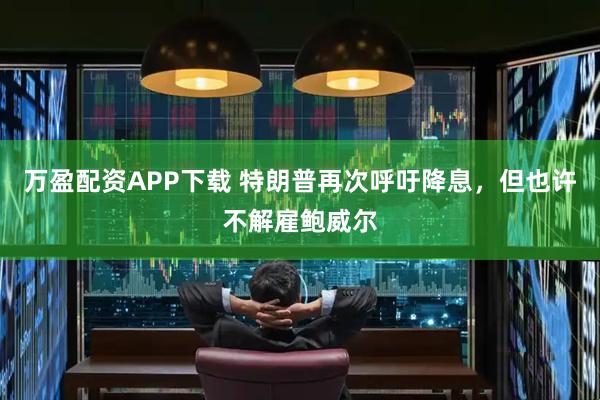 万盈配资APP下载 特朗普再次呼吁降息，但也许不解雇鲍威尔