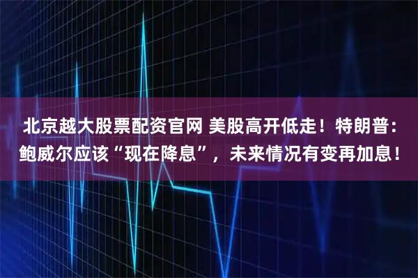 北京越大股票配资官网 美股高开低走！特朗普：鲍威尔应该“现在降息”，未来情况有变再加息！
