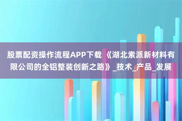 股票配资操作流程APP下载 《湖北索派新材料有限公司的全铝整装创新之路》_技术_产品_发展
