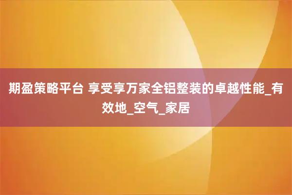 期盈策略平台 享受享万家全铝整装的卓越性能_有效地_空气_家居