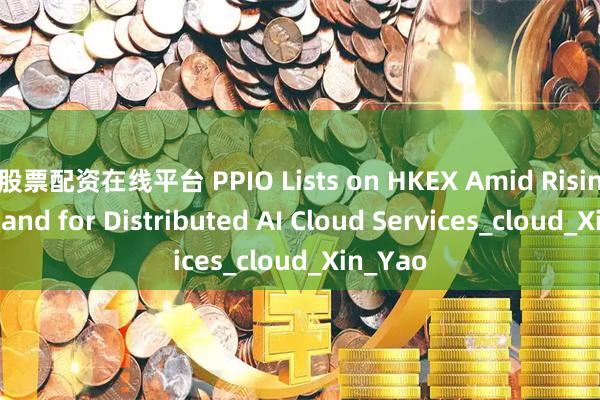 股票配资在线平台 PPIO Lists on HKEX Amid Rising Demand for Distributed AI Cloud Services_cloud_Xin_Yao