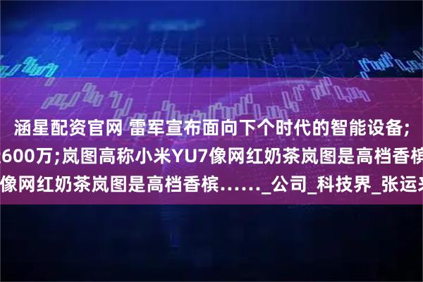 涵星配资官网 雷军宣布面向下个时代的智能设备;女子网恋20天被骗近600万;岚图高称小米YU7像网红奶茶岚图是高档香槟……_公司_科技界_张运来