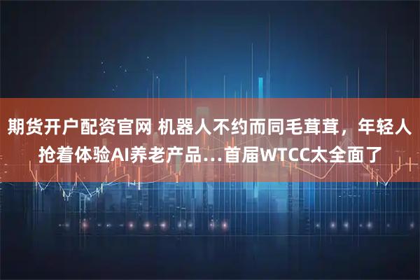 期货开户配资官网 机器人不约而同毛茸茸，年轻人抢着体验AI养老产品…首届WTCC太全面了