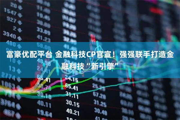 富豪优配平台 金融科技CP官宣！强强联手打造金融科技“新引擎”