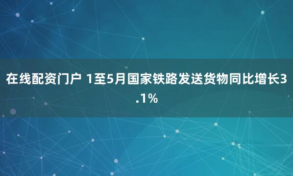 在线配资门户 1至5月国家铁路发送货物同比增长3.1%