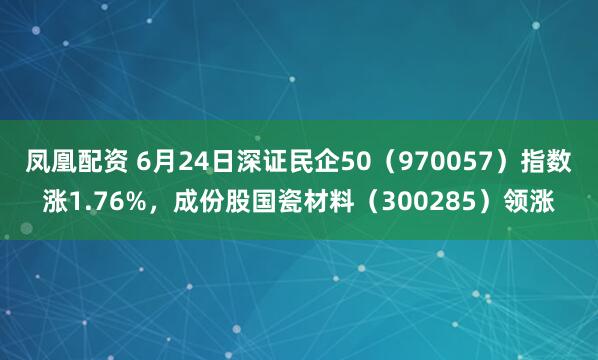 凤凰配资 6月24日深证民企50（970057）指数涨1.76%，成份股国瓷材料（300285）领涨