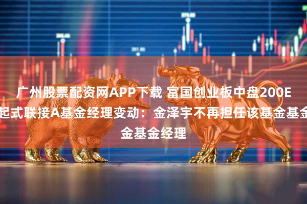 广州股票配资网APP下载 富国创业板中盘200ETF发起式联接A基金经理变动：金泽宇不再担任该基金基金经理