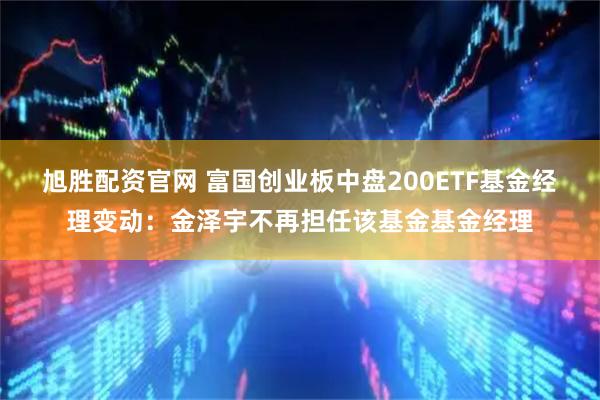 旭胜配资官网 富国创业板中盘200ETF基金经理变动：金泽宇不再担任该基金基金经理
