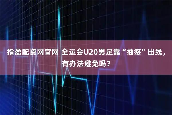 指盈配资网官网 全运会U20男足靠“抽签”出线，有办法避免吗？