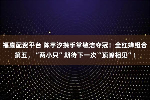 福赢配资平台 陈芋汐携手掌敏洁夺冠！全红婵组合第五，“两小只”期待下一次“顶峰相见”！