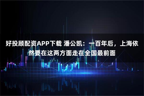 好投顾配资APP下载 潘公凯：一百年后，上海依然要在这两方面走在全国最前面