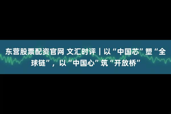 东营股票配资官网 文汇时评｜以“中国芯”塑“全球链”，以“中国心”筑“开放桥”