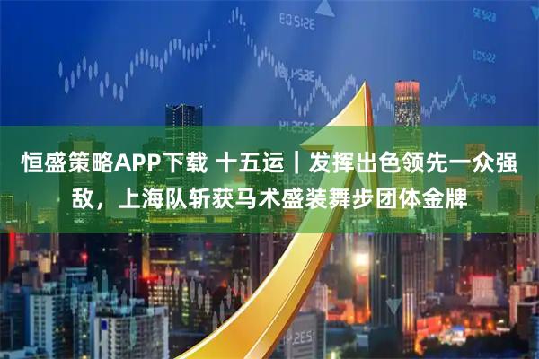 恒盛策略APP下载 十五运｜发挥出色领先一众强敌，上海队斩获马术盛装舞步团体金牌