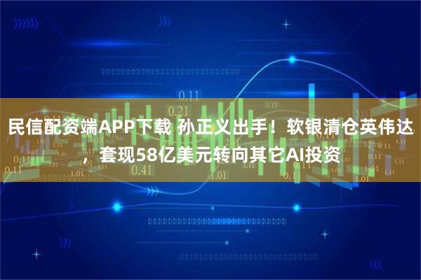 民信配资端APP下载 孙正义出手！软银清仓英伟达，套现58亿美元转向其它AI投资