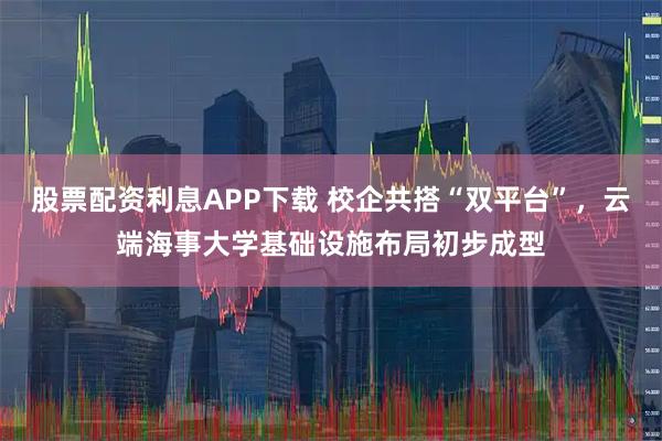 股票配资利息APP下载 校企共搭“双平台”，云端海事大学基础设施布局初步成型