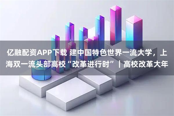 亿融配资APP下载 建中国特色世界一流大学，上海双一流头部高校“改革进行时”｜高校改革大年