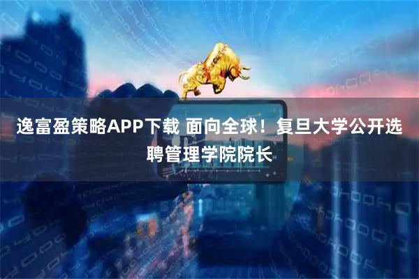 逸富盈策略APP下载 面向全球！复旦大学公开选聘管理学院院长