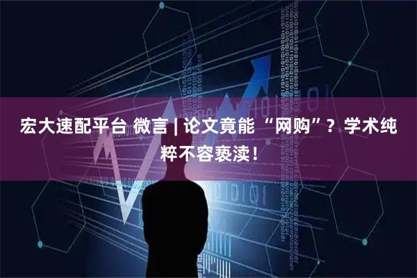 宏大速配平台 微言 | 论文竟能 “网购”？学术纯粹不容亵渎！