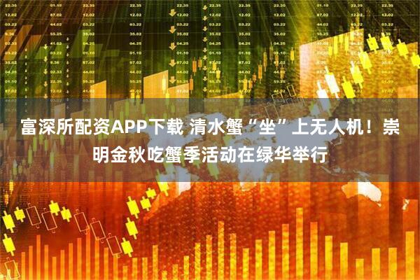 富深所配资APP下载 清水蟹“坐”上无人机！崇明金秋吃蟹季活动在绿华举行
