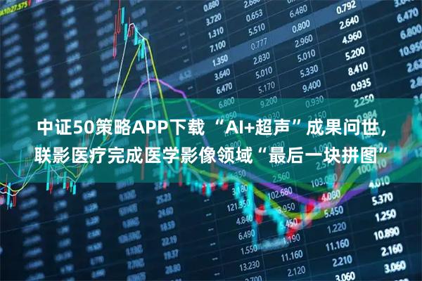 中证50策略APP下载 “AI+超声”成果问世，联影医疗完成医学影像领域“最后一块拼图”