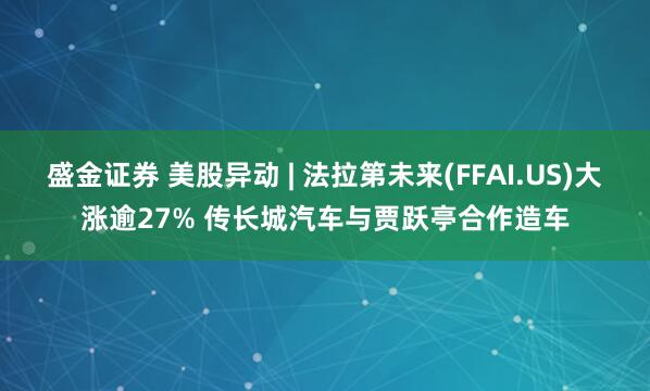 盛金证券 美股异动 | 法拉第未来(FFAI.US)大涨逾27% 传长城汽车与贾跃亭合作造车