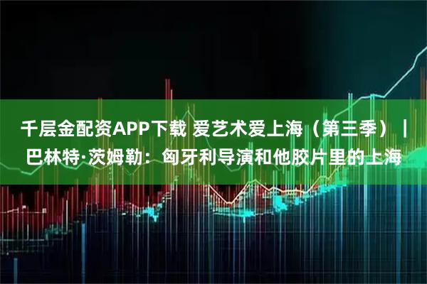 千层金配资APP下载 爱艺术爱上海（第三季）｜巴林特·茨姆勒：匈牙利导演和他胶片里的上海