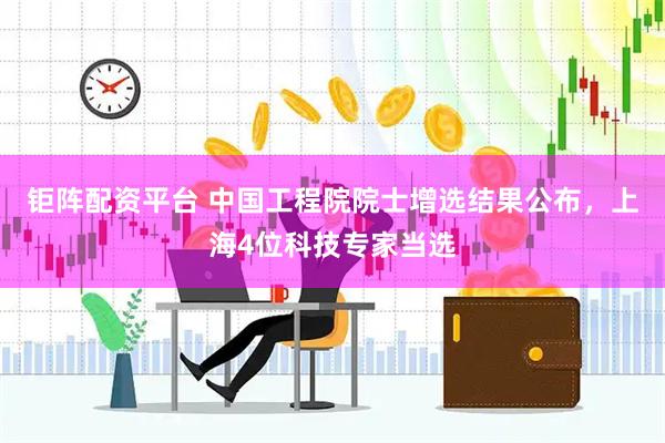 钜阵配资平台 中国工程院院士增选结果公布,上海4位科技专家当选