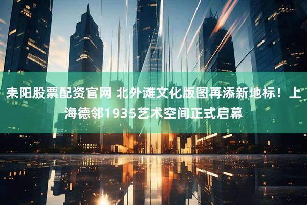 耒阳股票配资官网 北外滩文化版图再添新地标!上海德邻1935艺术空间正式启幕