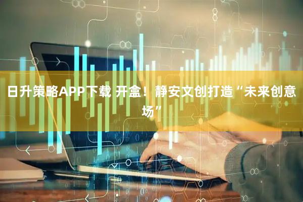 日升策略APP下载 开盒!静安文创打造“未来创意场”