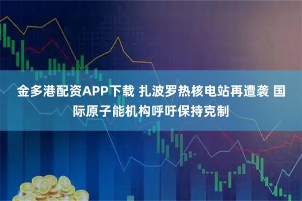 金多港配资APP下载 扎波罗热核电站再遭袭 国际原子能机构呼吁保持克制