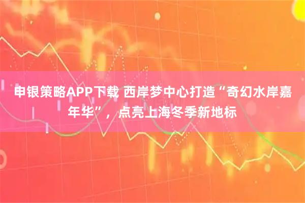 申银策略APP下载 西岸梦中心打造“奇幻水岸嘉年华”，点亮上海冬季新地标