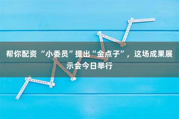 帮你配资 “小委员”提出“金点子”，这场成果展示会今日举行