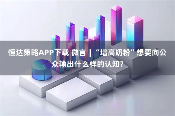 恒达策略APP下载 微言∣“增高奶粉”想要向公众输出什么样的认知？