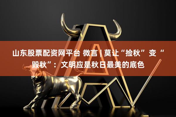 山东股票配资网平台 微言 | 莫让“捡秋” 变 “毁秋”:文明应是秋日最美的底色