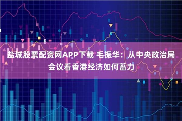 盐城股票配资网APP下载 毛振华：从中央政治局会议看香港经济如何蓄力