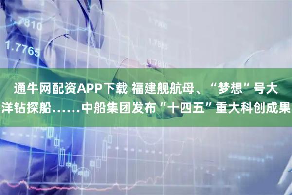 通牛网配资APP下载 福建舰航母、“梦想”号大洋钻探船……中船集团发布“十四五”重大科创成果