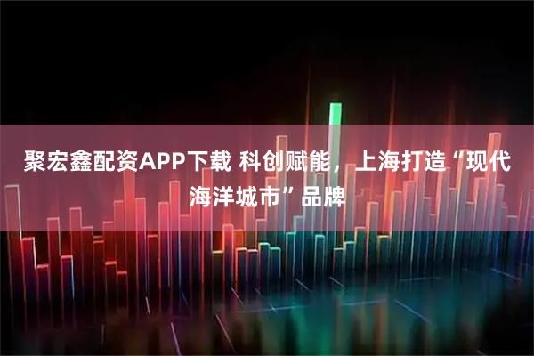 聚宏鑫配资APP下载 科创赋能,上海打造“现代海洋城市”品牌