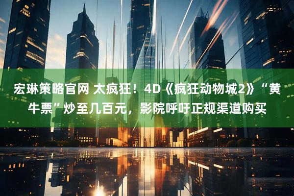 宏琳策略官网 太疯狂!4D《疯狂动物城2》“黄牛票”炒至几百元,影院呼吁正规渠道购买