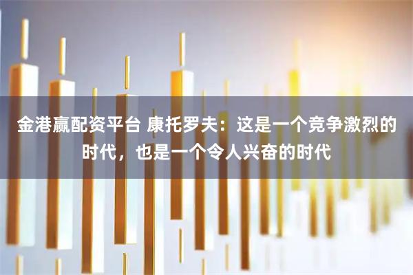 金港赢配资平台 康托罗夫：这是一个竞争激烈的时代，也是一个令人兴奋的时代