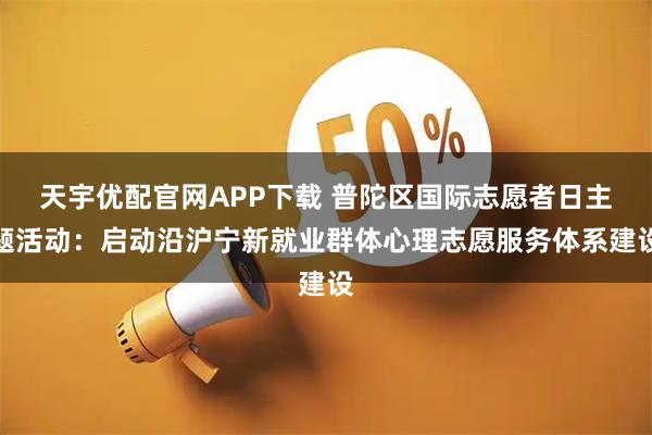 天宇优配官网APP下载 普陀区国际志愿者日主题活动:启动沿沪宁新就业群体心理志愿服务体系建设