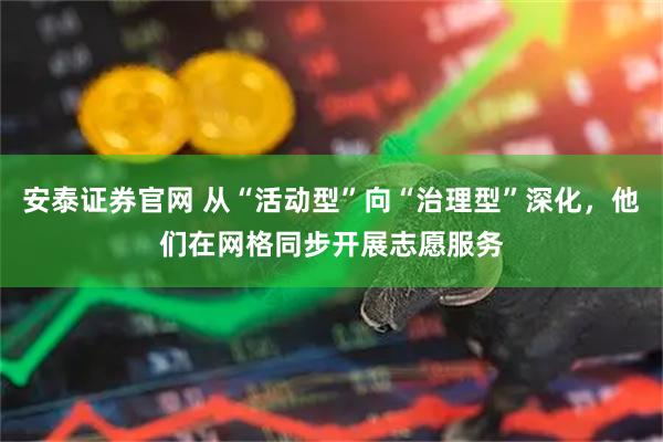 安泰证券官网 从“活动型”向“治理型”深化,他们在网格同步开展志愿服务