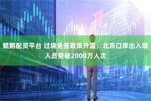 鲲鹏配资平台 过境免签政策升温,北京口岸出入境人员突破2000万人次