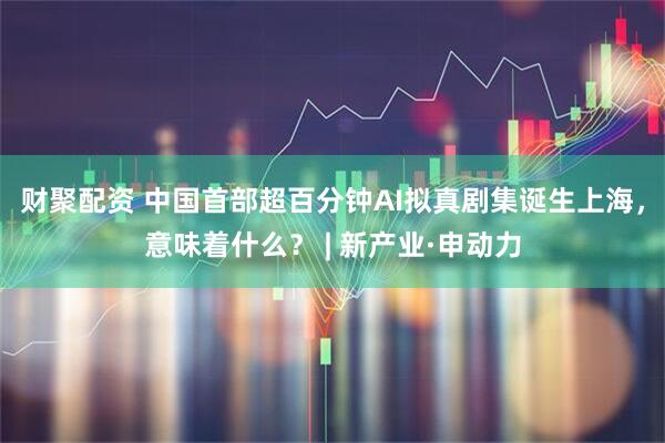 财聚配资 中国首部超百分钟AI拟真剧集诞生上海，意味着什么？ | 新产业·申动力