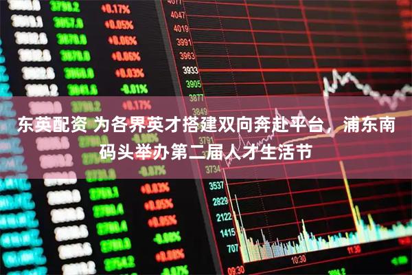 东英配资 为各界英才搭建双向奔赴平台,浦东南码头举办第二届人才生活节