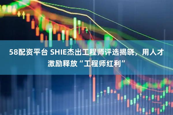 58配资平台 SHIE杰出工程师评选揭晓，用人才激励释放“工程师红利”