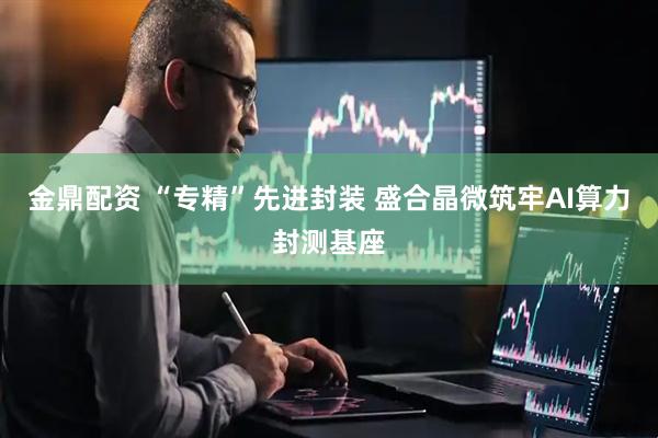 金鼎配资 “专精”先进封装 盛合晶微筑牢AI算力封测基座